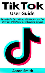 TikTok User Guide: Super Useful Tips to Demystify, Master, and Get More out of TikTok without Breaking a Sweat Aaron Smith Author