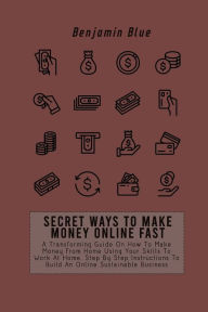 SECRET WAYS TO MAKE MONEY ONLINE FAST: A Transforming Guide On How To Make Money From Home Using Your Skills To Work At Home. Step By Step Instruction