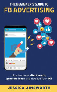The Beginner's Guide to FB Advertising: How to create effective ads, generate leads and increase your ROI Jessica Ainsworth Author