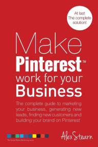 Make Pinterest Work for your Business: The complete guide to marketing your business, generating leads, finding new customers and building your brand