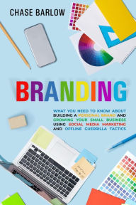Branding: What You Need to Know About Building a Personal Brand and Growing Your Small Business Using Social Media Marketing and Offline Guerrilla Tac