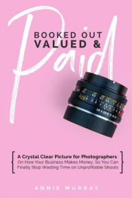 Booked Out, Valued & Paid: A Crystal Clear Picture for Photographers on How Your Business Makes Money, So You Can Finally Stop Wasting Time on Unprofi
