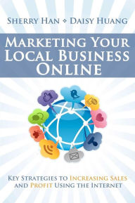 Marketing Your Local Business Online: Key Strategies to Increasing Sales and Profit Using the Internet Daisy Huang Author