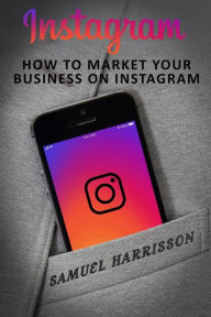 Instagram: How To Market Your Business On Instagram Samuel Harrisson Author