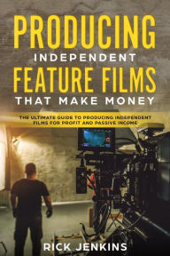 Producing Independent Feature Films That Make Money: The Ultimate Guide to Producing Independent Films for Profit and Passive Income Rick Jenkins Auth