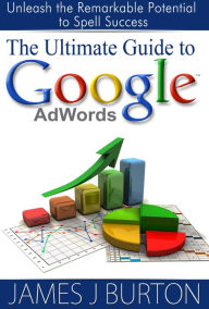 The Ultimate Guide to Google AdWords: Unleash the Remarkable Potential to Spell Success James Burton Author