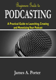 Beginners Guide to Podcasting: A Practical Guide to Launching, Creating and Monetizing Your Podcast James A. Porter Author