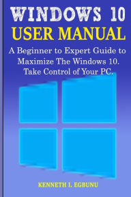 Windows 10 User Manual: A Beginner to Expert Guide to Maximize the Windows 10. Take Control of Your PC. Kenneth I. Egbunu Author
