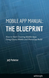 Mobile App Manual: The Blueprint: How to Start Creating Mobile Apps Using jQuery Mobile and PhoneGap Build Jeff Pelletier Author
