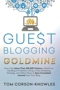 Guest Blogging Goldmine: How I Got More Than 100,000 Visitors a Month on My Blog in 9 Months Using a Free Marketing Strategy, and Other Ways to Earn C
