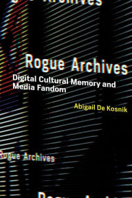 Rogue Archives: Digital Cultural Memory and Media Fandom Abigail De Kosnik Author