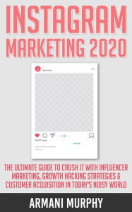 Instagram Marketing 2020: The Ultimate Guide to Crush It With Influencer Marketing, Growth Hacking Strategies & Customer Acquisition in Today's Noisy