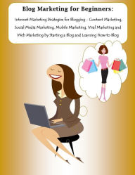 Blog Marketing for Beginners: Internet Marketing Strategies for Blogging - Content Marketing, Social Media Marketing, Mobile Marketing, Viral Marketin