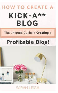 How to Create a Kick-A** Blog: The Ultimate step-by-step Guide for Beginner Bloggers (Start a successful and profitable blog from scratch!) Sarah Leig