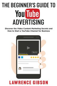 THE BEGINNER'S GUIDE TO YOUTUBE ADVERTISING: Discover the Video Content Marketing Secrets and How to Start a YouTube Channel for Business Lawrence Gib