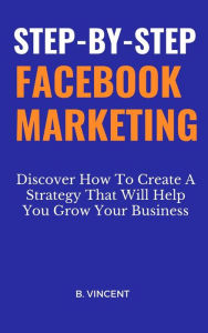 Step-by-Step Facebook Marketing: Discover How To Create A Strategy That Will Help You Grow Your Business B. Vincent Author