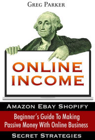 Online Income: Beginner's Guide To Making passive Money with online business (Amazon, Ebay, Web Design, Shopify, Secret Strategies) Greg Parker Author