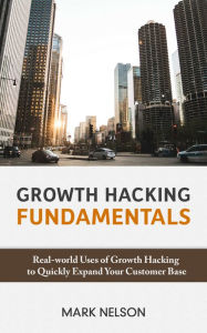 Growth Hacking Fundamentals: Real-world Uses Of Growth Hacking To Quickly Expand Your Customer Base Mark Nelson Author