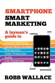 Smartphone Smart Marketing: A layman's guide to content marketing, social media strategy, photography, video production, audio and live streaming. Rob