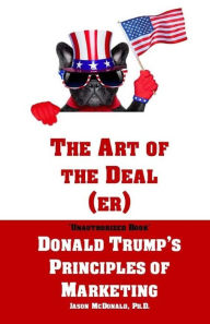 The Art of the Deal (er): An Unauthorized Book on Donald Trump's (Non-Manifest) Principles of Marketing and How They Can Help (or Hurt) Small Business
