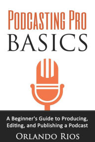 Podcasting Pro Basics: A Beginner's Guide To Producing, Editing, and Publishing A Podcast Orlando Rios Author