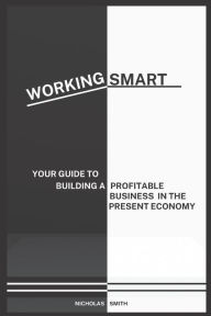 WORKING SMART: YOUR GUIDE TO BUILDING A PROFITABLE BUSINESS IN THE PRESENT ECONOMY Nicholas Smith Author
