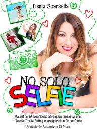No solo Selfie: Manual de instrucciones para quien quiere parecer ''la más'' en la foto y conseguir el selfie perfecto Elenia Scarsella Author