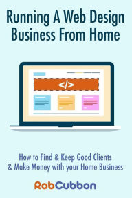 Running A Web Design Business From Home: How To Find and Keep Good Clients and Make Money with Your Home Business Rob Cubbon Author
