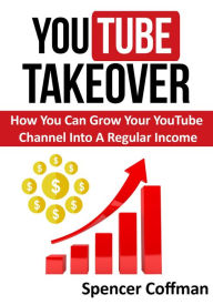 YouTube Takeover - How You Can Grow Your YouTube Channel Into A Regular Income Spencer Coffman Author