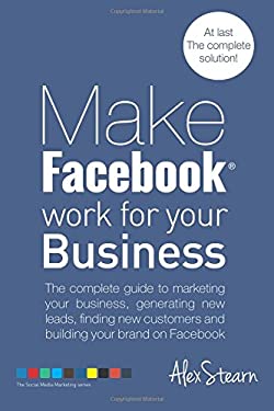 Make Facebook Work for Your Business : The Complete Guide to Marketing Your Business, Generating New Leads, Finding New Customers and Building Your Br