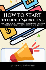 How To Start Internet Marketing! Discover How to Leverage the Power of Internet Marketing to Get Massive Traffic and Results Jason Charlesworth Author