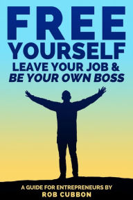 Free Yourself, Leave Your Job and Be Your Own Boss: A guide for entrepreneurs Rob Cubbon Author
