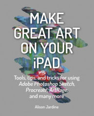 Make Great Art on Your iPad: Tools, tips and tricks for using Adobe Photoshop Sketch, Procreate, ArtRage and many more Alison Jardine Author