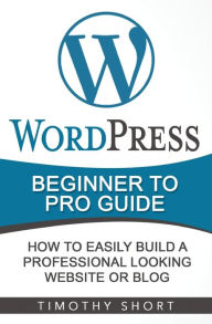 Wordpress: Beginner to Pro Guide - How to Easily Build a Professional Looking Website or Blog: (WordPress 2016 Guide) Timothy Short Author