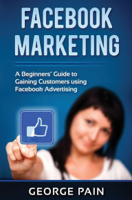 Facebook Marketing: A Beginners' Guide to Gaining Customers using Facebook Advertising George Pain Author