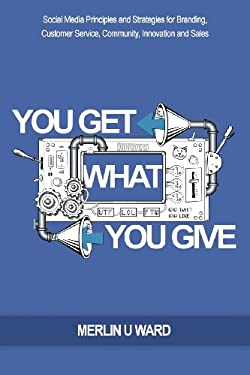 You Get What You Give : Social Media Principles and Strategies for Branding, Customer Service, Community, Innovation and Sales by Merlin Ward