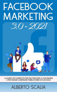FACEBOOK MARKETING 3.0 2021; La Guida Più Completa Per Far Crescere La Tua Pagina e Per Creare Campagne Pubblicitarie Di Successo Alberto Scalia Auth