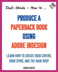 Dad's Guide. How to Produce a Paperback Book using Adobe InDesign: Learn how to create book covers, book spine, and the main body Patrick Carter Autho