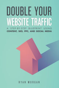 Double Your Website Traffic: A Step-By-Step Blueprint Using Content, SEO, PPC, and Social Media Ryan Morgan Author