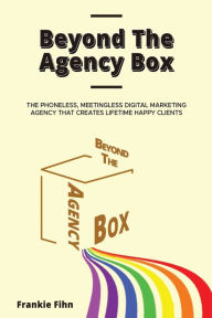 Beyond The Agency Box: The Phoneless, Meetingless Digital Marketing Agency That Creates Lifetime Happy Clients Without Facebook Ads, Webinars, Google,