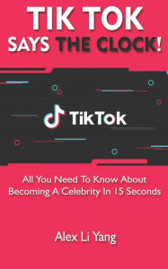 TikTok Says The Clock!: All You Need to Know About Becoming a Celebrity in 15 Seconds Alex Li Yang Author