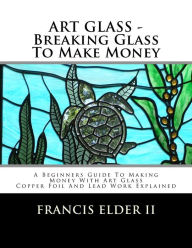 ART GLASS - Breaking Glass To Make Money: A Beginners Guide To Making Money With Art Glass - Copper Foil And Lead Explained Francis S Elder II Author