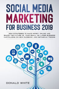 SOCIAL MEDIA MARKETING FOR BUSINESS 2019: NEW STRATEGIES TO MAKE MONEY ONLINE AND SHAPE THE FUTURE OF YOUR SMALL OR LARGE BUSINESS CAPITALIZING ON NEW