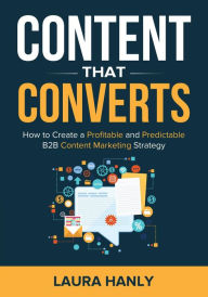 Content That Converts: How To Create A Profitable And Predictable B2B Content Marketing Strategy Laura Hanly Author