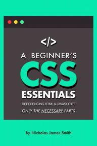 A Beginner's CSS Essentials Referencing HTML and JavaScript: Only the Necessary Parts Nicholas Smith Author