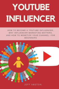 YouTube Influencer: How To Become a Youtube Influencer, Why Influencer Marketing Matters, and How To Monetize Your Channel - For Beginners Jeff Abston