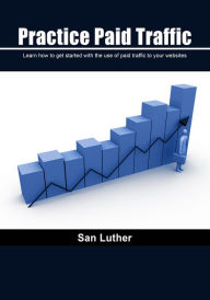 Practice Paid Traffic: Learn how to get started with the use of paid traffic to your websites San Luther Author