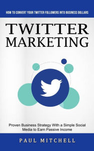 Twitter Marketing: How to Convert Your Twitter Followers Into Business Dollars (Proven Business Strategy With a Simple Social Media to Earn Passive In