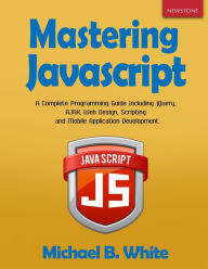 Mastering JavaScript: A Complete Programming Guide Including jQuery, AJAX, Web Design, Scripting and Mobile Application Michael B. White Author