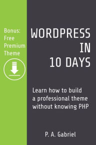 WordPress in 10 Days: Learn How to Build a Professional Theme without Knowing PHP (Bonus: Free Premium Theme) P. A. Gabriel Author